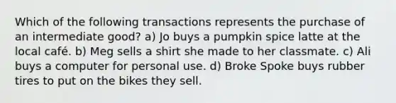 Which of the following transactions represents the purchase of an intermediate good? a) Jo buys a pumpkin spice latte at the local café. b) Meg sells a shirt she made to her classmate. c) Ali buys a computer for personal use. d) Broke Spoke buys rubber tires to put on the bikes they sell.