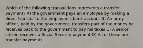 Which of the following transactions represents a transfer payment? A) the government pays an employee by making a direct transfer to the employee's bank account B) An army officer, paid by the government, transfers part of the money he receives back to the government to pay his taxes C) A senior citizen receives a Social Security payment D) All of these are transfer payments