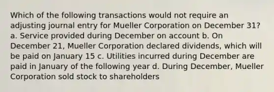 Which of the following transactions would not require an adjusting journal entry for Mueller Corporation on December 31? a. Service provided during December on account b. On December 21, Mueller Corporation declared dividends, which will be paid on January 15 c. Utilities incurred during December are paid in January of the following year d. During December, Mueller Corporation sold stock to shareholders