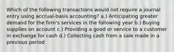 Which of the following transactions would not require a journal entry using accrual-basis accounting? a.) Anticipating greater demand for the firm's services in the following year b.) Buying supplies on account c.) Providing a good or service to a customer in exchange for cash d.) Collecting cash from a sale made in a previous period