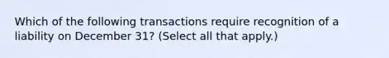 Which of the following transactions require recognition of a liability on December 31? (Select all that apply.)