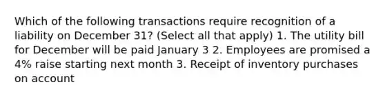 Which of the following transactions require recognition of a liability on December 31? (Select all that apply) 1. The utility bill for December will be paid January 3 2. Employees are promised a 4% raise starting next month 3. Receipt of inventory purchases on account