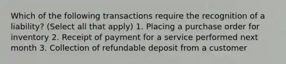 Which of the following transactions require the recognition of a liability? (Select all that apply) 1. Placing a purchase order for inventory 2. Receipt of payment for a service performed next month 3. Collection of refundable deposit from a customer