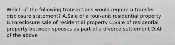 Which of the following transactions would require a transfer disclosure statement? A.Sale of a four-unit residential property B.Foreclosure sale of residential property C.Sale of residential property between spouses as part of a divorce settlement D.All of the above