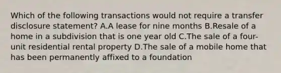 Which of the following transactions would not require a transfer disclosure statement? A.A lease for nine months B.Resale of a home in a subdivision that is one year old C.The sale of a four-unit residential rental property D.The sale of a mobile home that has been permanently affixed to a foundation