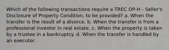 Which of the following transactions require a TREC OP-H - Seller's Disclosure of Property Condition, to be provided? a. When the transfer is the result of a divorce. b. When the transfer is from a professional investor in real estate. c. When the property is taken by a trustee in a bankruptcy. d. When the transfer is handled by an executor.