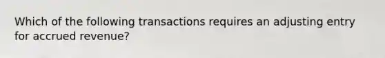 Which of the following transactions requires an adjusting entry for accrued revenue?