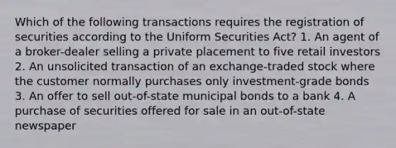 Which of the following transactions requires the registration of securities according to the Uniform Securities Act? 1. An agent of a broker-dealer selling a private placement to five retail investors 2. An unsolicited transaction of an exchange-traded stock where the customer normally purchases only investment-grade bonds 3. An offer to sell out-of-state municipal bonds to a bank 4. A purchase of securities offered for sale in an out-of-state newspaper