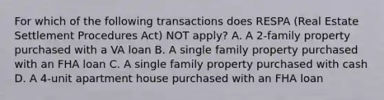 For which of the following transactions does RESPA (Real Estate Settlement Procedures Act) NOT apply? A. A 2-family property purchased with a VA loan B. A single family property purchased with an FHA loan C. A single family property purchased with cash D. A 4-unit apartment house purchased with an FHA loan