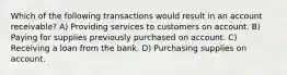 Which of the following transactions would result in an account receivable? A) Providing services to customers on account. B) Paying for supplies previously purchased on account. C) Receiving a loan from the bank. D) Purchasing supplies on account.