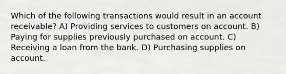 Which of the following transactions would result in an account receivable? A) Providing services to customers on account. B) Paying for supplies previously purchased on account. C) Receiving a loan from the bank. D) Purchasing supplies on account.