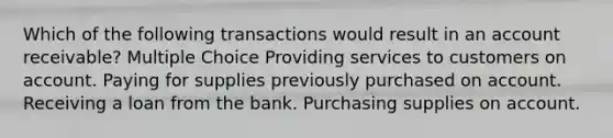 Which of the following transactions would result in an account receivable? Multiple Choice Providing services to customers on account. Paying for supplies previously purchased on account. Receiving a loan from the bank. Purchasing supplies on account.