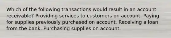 Which of the following transactions would result in an <a href='https://www.questionai.com/knowledge/kJVv2Bpyud-account-receivable' class='anchor-knowledge'>account receivable</a>? Providing services to customers on account. Paying for supplies previously purchased on account. Receiving a loan from the bank. Purchasing supplies on account.