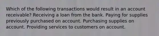 Which of the following transactions would result in an account receivable? Receiving a loan from the bank. Paying for supplies previously purchased on account. Purchasing supplies on account. Providing services to customers on account.