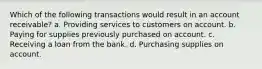 Which of the following transactions would result in an account receivable? a. Providing services to customers on account. b. Paying for supplies previously purchased on account. c. Receiving a loan from the bank. d. Purchasing supplies on account.