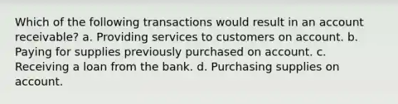 Which of the following transactions would result in an account receivable? a. Providing services to customers on account. b. Paying for supplies previously purchased on account. c. Receiving a loan from the bank. d. Purchasing supplies on account.