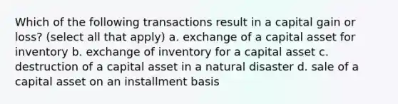 Which of the following transactions result in a capital gain or loss? (select all that apply) a. exchange of a capital asset for inventory b. exchange of inventory for a capital asset c. destruction of a capital asset in a natural disaster d. sale of a capital asset on an installment basis