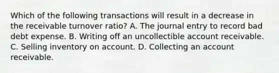 Which of the following transactions will result in a decrease in the receivable turnover ratio? A. The journal entry to record bad debt expense. B. Writing off an uncollectible account receivable. C. Selling inventory on account. D. Collecting an account receivable.