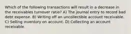 Which of the following transactions will result in a decrease in the receivables turnover ratio? A) The journal entry to record bad debt expense. B) Writing off an uncollectible account receivable. C) Selling inventory on account. D) Collecting an account receivable.