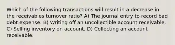 Which of the following transactions will result in a decrease in the receivables turnover ratio? A) The journal entry to record bad debt expense. B) Writing off an uncollectible account receivable. C) Selling inventory on account. D) Collecting an account receivable.