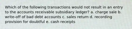 Which of the following transactions would not result in an entry to the accounts receivable subsidiary ledger? a. charge sale b. write-off of bad deb<a href='https://www.questionai.com/knowledge/k7x83BRk9p-t-accounts' class='anchor-knowledge'>t accounts</a> c. sales return d. recording provision for doubtful e. cash receipts