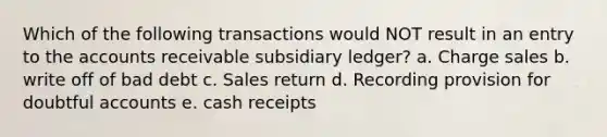 Which of the following transactions would NOT result in an entry to the accounts receivable subsidiary ledger? a. Charge sales b. write off of bad debt c. Sales return d. Recording provision for doubtful accounts e. cash receipts