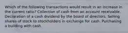 Which of the following transactions would result in an increase in the current ratio? Collection of cash from an account receivable. Declaration of a cash dividend by the board of directors. Selling shares of stock to stockholders in exchange for cash. Purchasing a building with cash.