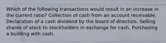 Which of the following transactions would result in an increase in the current ratio? Collection of cash from an account receivable. Declaration of a cash dividend by the board of directors. Selling shares of stock to stockholders in exchange for cash. Purchasing a building with cash.