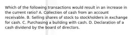 Which of the following transactions would result in an increase in the current ratio? A. Collection of cash from an account receivable. B. Selling shares of stock to stockholders in exchange for cash. C. Purchasing a building with cash. D. Declaration of a cash dividend by the board of directors.