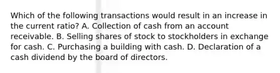 Which of the following transactions would result in an increase in the current ratio? A. Collection of cash from an account receivable. B. Selling shares of stock to stockholders in exchange for cash. C. Purchasing a building with cash. D. Declaration of a cash dividend by the board of directors.