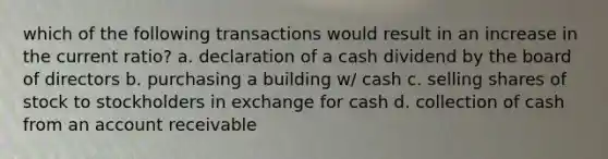 which of the following transactions would result in an increase in the current ratio? a. declaration of a cash dividend by the board of directors b. purchasing a building w/ cash c. selling shares of stock to stockholders in exchange for cash d. collection of cash from an account receivable