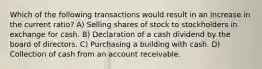 Which of the following transactions would result in an increase in the current ratio? A) Selling shares of stock to stockholders in exchange for cash. B) Declaration of a cash dividend by the board of directors. C) Purchasing a building with cash. D) Collection of cash from an account receivable.