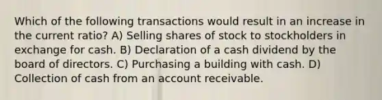 Which of the following transactions would result in an increase in the current ratio? A) Selling shares of stock to stockholders in exchange for cash. B) Declaration of a cash dividend by the board of directors. C) Purchasing a building with cash. D) Collection of cash from an account receivable.