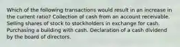 Which of the following transactions would result in an increase in the current ratio? Collection of cash from an account receivable. Selling shares of stock to stockholders in exchange for cash. Purchasing a building with cash. Declaration of a cash dividend by the board of directors.