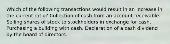 Which of the following transactions would result in an increase in the current ratio? Collection of cash from an account receivable. Selling shares of stock to stockholders in exchange for cash. Purchasing a building with cash. Declaration of a cash dividend by the board of directors.