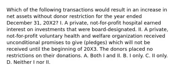 Which of the following transactions would result in an increase in net assets without donor restriction for the year ended December 31, 20X2? I. A private, not-for-profit hospital earned interest on investments that were board-designated. II. A private, not-for-profit voluntary health and welfare organization received unconditional promises to give (pledges) which will not be received until the beginning of 20X3. The donors placed no restrictions on their donations. A. Both I and II. B. I only. C. II only. D. Neither I nor II.