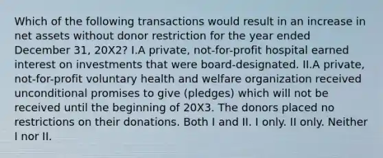 Which of the following transactions would result in an increase in net assets without donor restriction for the year ended December 31, 20X2? I.A private, not-for-profit hospital earned interest on investments that were board-designated. II.A private, not-for-profit voluntary health and welfare organization received unconditional promises to give (pledges) which will not be received until the beginning of 20X3. The donors placed no restrictions on their donations. Both I and II. I only. II only. Neither I nor II.