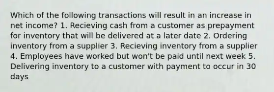 Which of the following transactions will result in an increase in net income? 1. Recieving cash from a customer as prepayment for inventory that will be delivered at a later date 2. Ordering inventory from a supplier 3. Recieving inventory from a supplier 4. Employees have worked but won't be paid until next week 5. Delivering inventory to a customer with payment to occur in 30 days