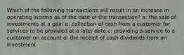 Which of the following transactions will result in an increase in operating income as of the date of the transaction? a: the sale of investments at a gain b: collection of cash from a customer for services to be provided at a later date c: providing a service to a customer on account d: the receipt of cash dividends from an investment