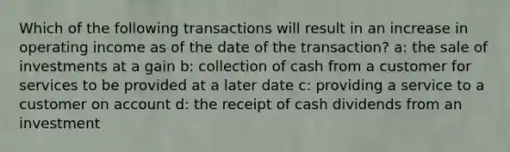 Which of the following transactions will result in an increase in operating income as of the date of the transaction? a: the sale of investments at a gain b: collection of cash from a customer for services to be provided at a later date c: providing a service to a customer on account d: the receipt of cash dividends from an investment