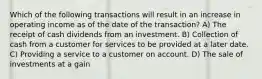 Which of the following transactions will result in an increase in operating income as of the date of the transaction? A) The receipt of cash dividends from an investment. B) Collection of cash from a customer for services to be provided at a later date. C) Providing a service to a customer on account. D) The sale of investments at a gain