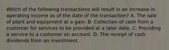 Which of the following transactions will result in an increase in operating income as of the date of the transaction? A. The sale of plant and equipment at a gain. B. Collection of cash from a customer for services to be provided at a later date. C. Providing a service to a customer on account. D. The receipt of cash dividends from an investment.