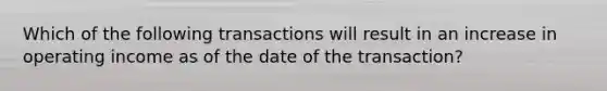 Which of the following transactions will result in an increase in operating income as of the date of the transaction?