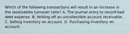 Which of the following transactions will result in an increase in the receivables turnover ratio? A. The journal entry to record bad debt expense. B. Writing off an uncollectible account receivable. C. Selling inventory on account. D. Purchasing inventory on account.