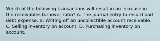 Which of the following transactions will result in an increase in the receivables turnover ratio? A. The journal entry to record bad debt expense. B. Writing off an uncollectible account receivable. C. Selling inventory on account. D. Purchasing inventory on account.