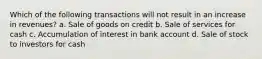 Which of the following transactions will not result in an increase in revenues? a. Sale of goods on credit b. Sale of services for cash c. Accumulation of interest in bank account d. Sale of stock to investors for cash