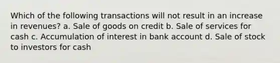 Which of the following transactions will not result in an increase in revenues? a. Sale of goods on credit b. Sale of services for cash c. Accumulation of interest in bank account d. Sale of stock to investors for cash