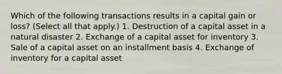 Which of the following transactions results in a capital gain or loss? (Select all that apply.) 1. Destruction of a capital asset in a natural disaster 2. Exchange of a capital asset for inventory 3. Sale of a capital asset on an installment basis 4. Exchange of inventory for a capital asset