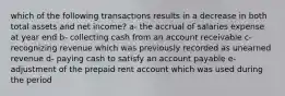 which of the following transactions results in a decrease in both total assets and net income? a- the accrual of salaries expense at year end b- collecting cash from an account receivable c- recognizing revenue which was previously recorded as unearned revenue d- paying cash to satisfy an account payable e- adjustment of the prepaid rent account which was used during the period