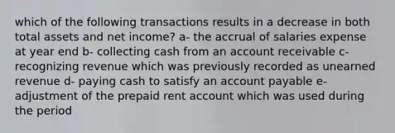 which of the following transactions results in a decrease in both total assets and net income? a- the accrual of salaries expense at year end b- collecting cash from an account receivable c- recognizing revenue which was previously recorded as unearned revenue d- paying cash to satisfy an account payable e- adjustment of the prepaid rent account which was used during the period